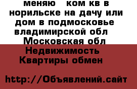 меняю 1-ком.кв в норильске на дачу или дом в подмосковье  владимирской обл. - Московская обл. Недвижимость » Квартиры обмен   